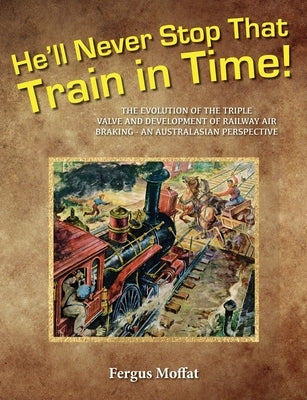 He'll Never Stop That Train In Time: The Evolution of the Triple Valve and Development of Railway Air Braking - An Australasian Perspective by Moffat, Fergus