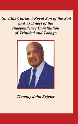 Sir Ellis Clarke: A Royal Son of the Soil and Architect of the Independence Constitution of Trinidad and Tobago by Seigler, Timothy