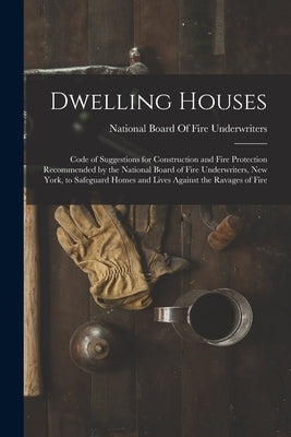 Dwelling Houses: Code of Suggestions for Construction and Fire Protection Recommended by the National Board of Fire Underwriters, New Y by National Board of Fire Underwriters