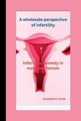 A wholesale perspective of infertility: Infertility Remedy in male and female by Smith, Elizabeth R.