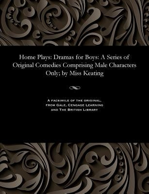 Home Plays: Dramas for Boys: A Series of Original Comedies Comprising Male Characters Only; By Miss Keating by Keating, Eliza H. Miss