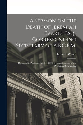 A Sermon on the Death of Jeremiah Evarts, Esq., Corresponding Secretary of A.B.C.F.M.: Delivered in Andover July 31, 1831, by Appointment of the Prude by Woods, Leonard 1774-1854