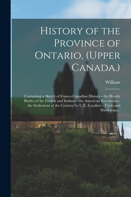 History of the Province of Ontario, (Upper Canada.): Containing a Sketch of Franco-Canadian History-- the Bloody Battles of the French and Indians-- t by Canniff, William 1830-1910
