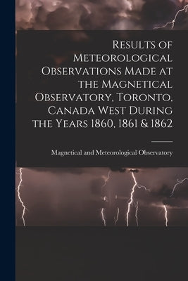 Results of Meteorological Observations Made at the Magnetical Observatory, Toronto, Canada West During the Years 1860, 1861 & 1862 [microform] by Magnetical and Meteorological Observa