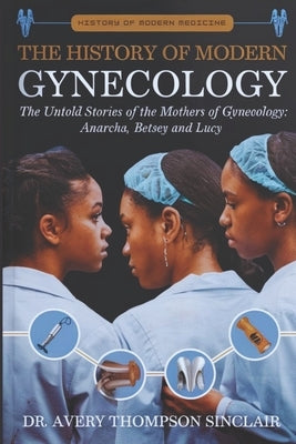 The History of Modern Gynecology: The Untold Stories of the Mothers of Gynecology: Anarcha, Betsey and Lucy by Sinclair, Avery Thompson