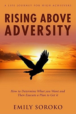 Rising Above Adversity: A Life Journey for High Achievers: How to Determine What You Want and Then Execute a Plan to Get It by Soroko, Emily