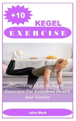 +10 Kegel Exercises: Mastering Over 10 Kegel Exercises For Enhanced Health And Vitality by Mark, John