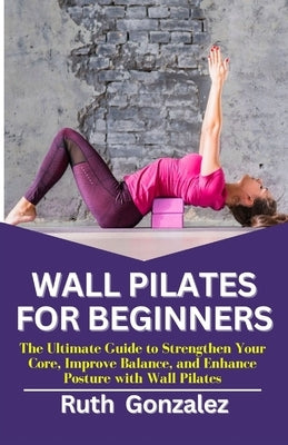 Wall Pilates for Beginners: The Ultimate Guide to Strengthen Your Core, Improve Balance, and Enhance Posture with Wall Pilates by Gonzalez, Ruth