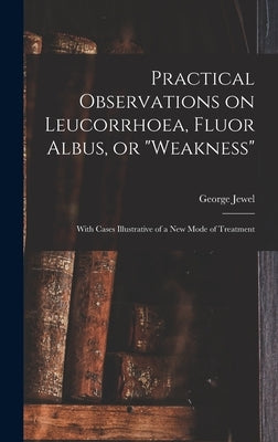 Practical Observations on Leucorrhoea, Fluor Albus, or "weakness": With Cases Illustrative of a New Mode of Treatment by Jewel, George
