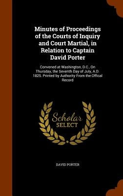 Minutes of Proceedings of the Courts of Inquiry and Court Martial, in Relation to Captain David Porter: Convened at Washington, D.C., On Thursday, the by Porter, David