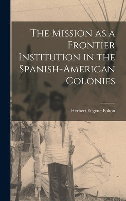 The Mission as a Frontier Institution in the Spanish-American Colonies by Bolton, Herbert Eugene