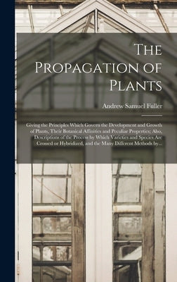 The Propagation of Plants; Giving the Principles Which Govern the Development and Growth of Plants, Their Botanical Affinities and Peculiar Properties by Fuller, Andrew Samuel 1828-1896