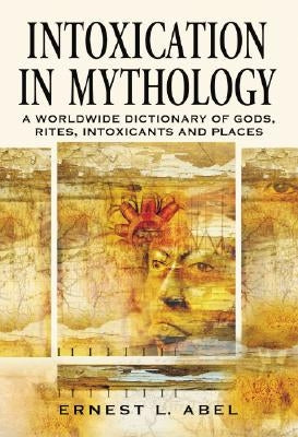 Intoxication in Mythology: A Worldwide Dictionary of Gods, Rites, Intoxicants and Places by Abel, Ernest L.