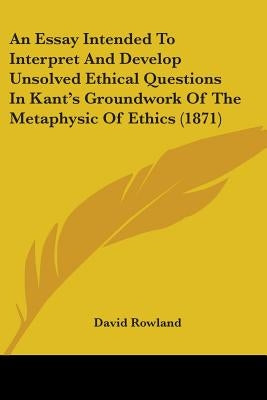 An Essay Intended To Interpret And Develop Unsolved Ethical Questions In Kant's Groundwork Of The Metaphysic Of Ethics (1871) by Rowland, David