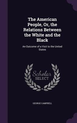 The American People, Or, the Relations Between the White and the Black: An Outcome of a Visit to the United States by Campbell, George