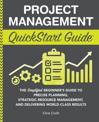 Project Management QuickStart Guide: The Simplified Beginner's Guide to Precise Planning, Strategic Resource Management, and Delivering World Class Re by Croft, Chris