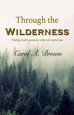 Through The Wilderness: Finding God's presence when all seems lost. by Brown, Carol A.