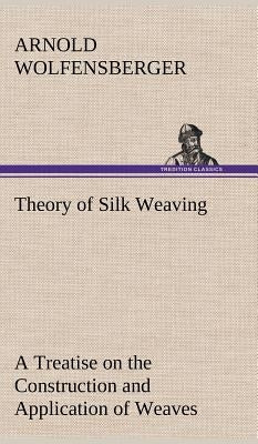 Theory of Silk Weaving A Treatise on the Construction and Application of Weaves, and the Decomposition and Calculation of Broad and Narrow, Plain, Nov by Wolfensberger, Arnold