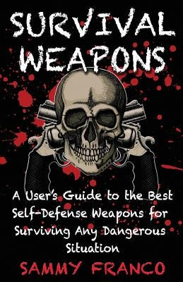 Survival Weapons: A User's Guide to the Best Self-Defense Weapons for Any Dangerous Situation by Franco, Sammy