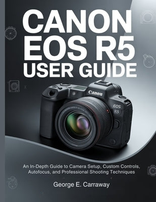 Canon EOS R5 User Guide: An In-Depth Guide to Camera Setup, Custom Controls, Autofocus, and Professional Shooting Techniques by E. Carraway, George