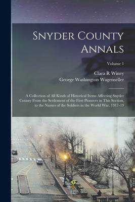 Snyder County Annals: A Collection of all Kinds of Historical Items Affecting Snyder County From the Settlement of the First Pioneers in Thi by Wagenseller, George Washington