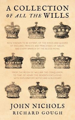 A Collection of All the Wills, Now Known to Be Extant, of the Kings and Queens of England, Princes and Princesses of Wales, and Every Branch of the by Nichols, John