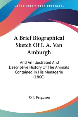 A Brief Biographical Sketch of I. A. Van Amburgh: And an Illustrated and Descriptive History of the Animals Contained in His Menagerie (1860) by Ferguson, O. J.