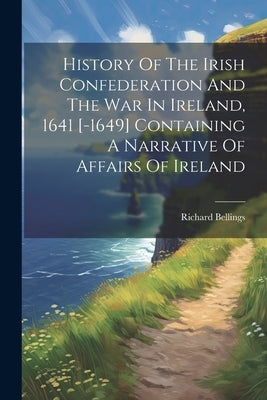 History Of The Irish Confederation And The War In Ireland, 1641 [-1649] Containing A Narrative Of Affairs Of Ireland by Bellings, Richard