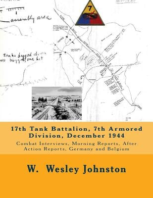 17th Tank Battalion, 7th Armored Division, December 1944: Combat Interviews, Morning Reports, After Action Reports, Germany and Belgium by Johnston, W. Wesley