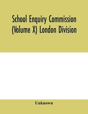 School Enquiry Commission (Volume X) London Division; Special Report of Assistant Commissioners, and Digests of Information Received by Unknown