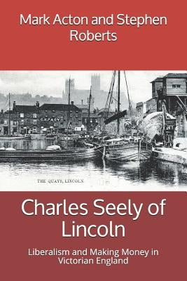 Charles Seely of Lincoln: Liberalism and Making Money in Victorian England by Roberts, Stephen
