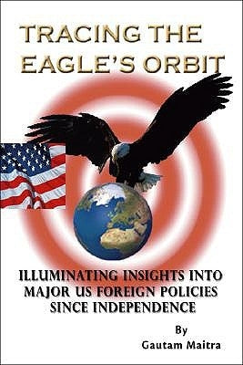 Tracing the Eagle's Orbit: Illuminating Insights Into Major Us Foreign Policies Since Independence by Maitra, Gautam