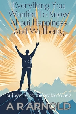 Everything You Wanted To Know About Happiness And Wellbeing: But Were Too Miserable To Ask by Arnold, A. R.
