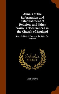 Annals of the Reformation and Establishment of Religion, and Other Various Occurrences in the Church of England: Compiled Out of Papers of the State, by Strype, John