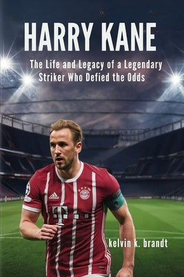 Harry Kane: The Life and Legacy of a Legendary Striker Who Defied the Odds by K. Brandt, Kelvin