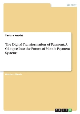 The Digital Transformation of Payment: A Glimpse Into the Future of Mobile Payment Systems by Knecht, Tamara