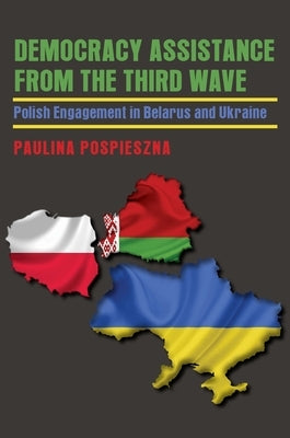 Democracy Assistance from the Third Wave: Polish Engagement in Belarus and Ukraine by Pospieszna, Paulina