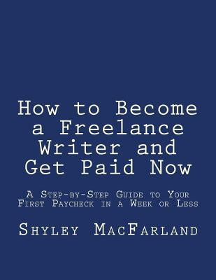 How to Become a Freelance Writer and Get Paid Now: A Step-by-Step Guide to Your First Paycheck in a Week or Less by Macfarland, Shyley