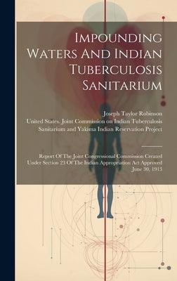 Impounding Waters And Indian Tuberculosis Sanitarium: Report Of The Joint Congressional Commission Created Under Section 23 Of The Indian Appropriatio by United States Joint Commission on in