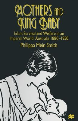Mothers and King Baby: Infant Survival and Welfare in an Imperial World: Australia 1880-1950 by Smith, Philippa Mein