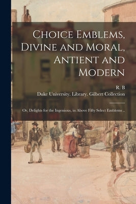 Choice Emblems, Divine and Moral, Antient and Modern; or, Delights for the Ingenious, in Above Fifty Select Emblems .. by R. B., 1632?-1725?