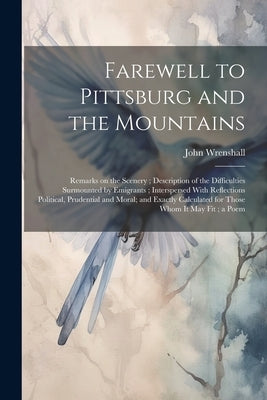 Farewell to Pittsburg and the Mountains: Remarks on the Scenery; Description of the Difficulties Surmounted by Emigrants; Interspersed With Reflection by Wrenshall, John