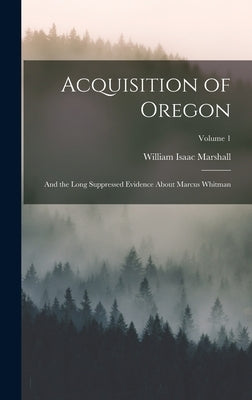 Acquisition of Oregon: And the Long Suppressed Evidence About Marcus Whitman; Volume 1 by Marshall, William Isaac