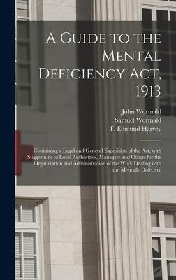A Guide to the Mental Deficiency Act, 1913 [electronic Resource]: Containing a Legal and General Exposition of the Act, With Suggestions to Local Auth by Wormald, John