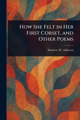 How She Felt in Her First Corset, and Other Poems by Alderson, Matthew W.