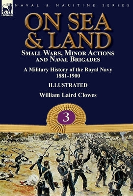 On Sea & Land: Small Wars, Minor Actions and Naval Brigades-A Military History of the Royal Navy Volume 3 1881-1900 by Clowes, William Laird