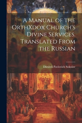 A Manual of the OrthXdox Church's Divine Services. Translated From the Russian by Sokolov, Dimitrii Pavlovich