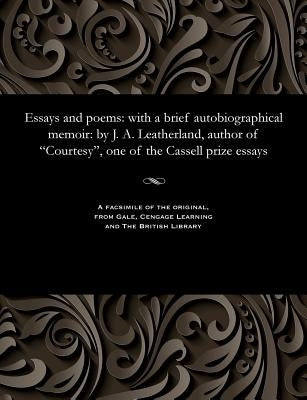 Essays and Poems: With a Brief Autobiographical Memoir: By J. A. Leatherland, Author of Courtesy, One of the Cassell Prize Essays by Leatherland, J. a. B. 1812