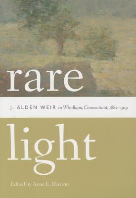 Rare Light: J. Alden Weir in Windham, Connecticut, 1882-1919 by Dawson, Anne E.