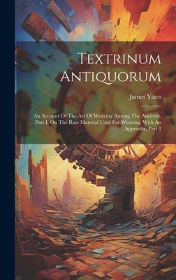 Textrinum Antiquorum: An Account Of The Art Of Weaving Among The Ancients. Part I. On The Raw Material Used For Weaving. With An Appendix, Part 1 by Yates, James